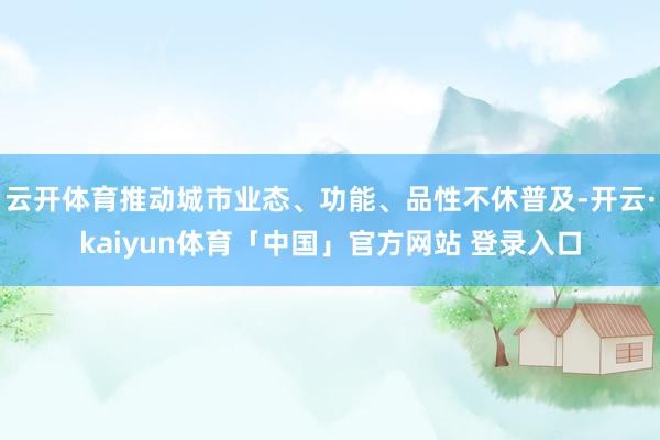 云开体育推动城市业态、功能、品性不休普及-开云·kaiyun体育「中国」官方网站 登录入口