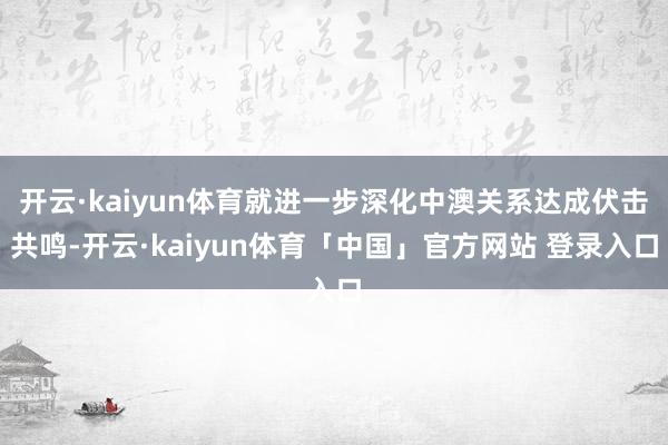 开云·kaiyun体育就进一步深化中澳关系达成伏击共鸣-开云·kaiyun体育「中国」官方网站 登录入口