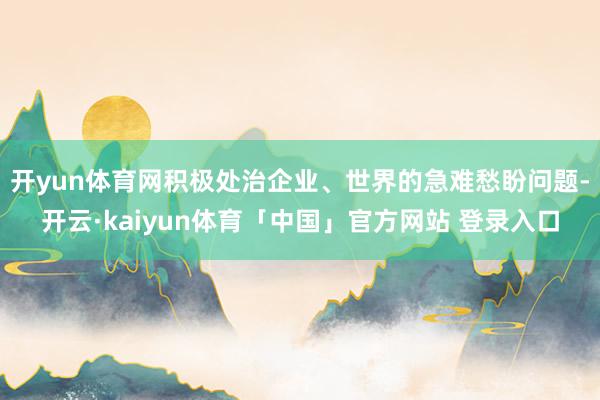 开yun体育网积极处治企业、世界的急难愁盼问题-开云·kaiyun体育「中国」官方网站 登录入口