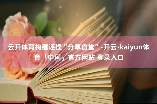 云开体育构建诬捏“分享食堂”-开云·kaiyun体育「中国」官方网站 登录入口