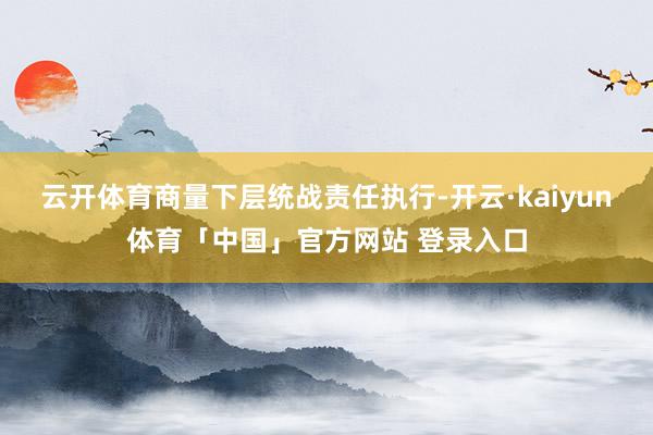 云开体育商量下层统战责任执行-开云·kaiyun体育「中国」官方网站 登录入口