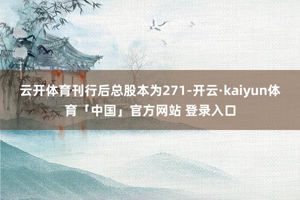 云开体育刊行后总股本为271-开云·kaiyun体育「中国」官方网站 登录入口
