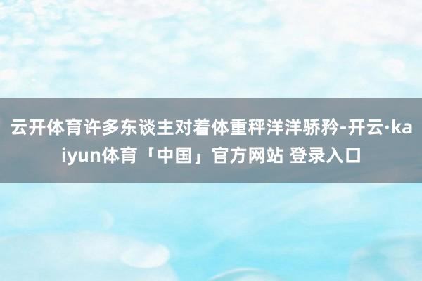 云开体育许多东谈主对着体重秤洋洋骄矜-开云·kaiyun体育「中国」官方网站 登录入口