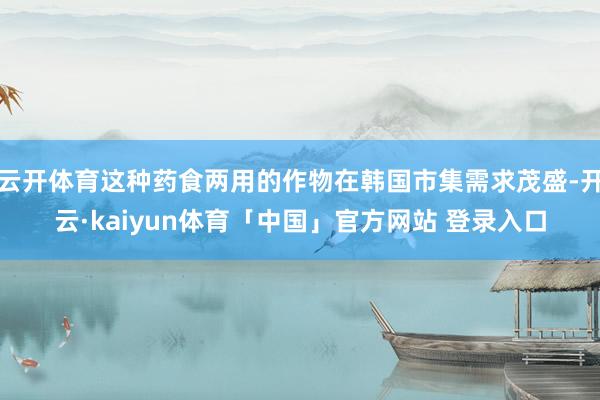 云开体育这种药食两用的作物在韩国市集需求茂盛-开云·kaiyun体育「中国」官方网站 登录入口