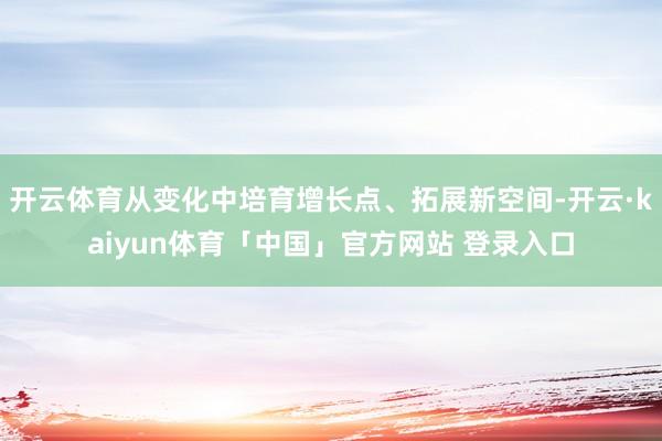 开云体育从变化中培育增长点、拓展新空间-开云·kaiyun体育「中国」官方网站 登录入口