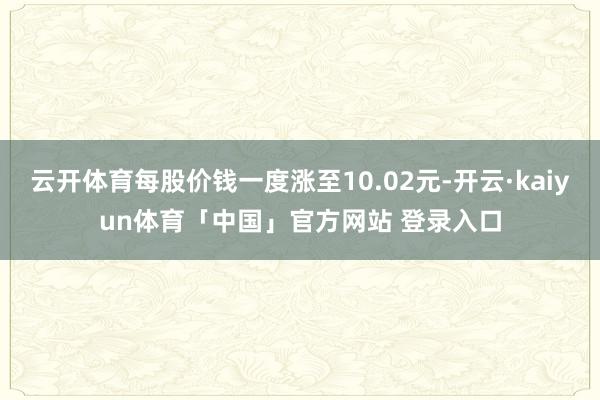 云开体育每股价钱一度涨至10.02元-开云·kaiyun体育「中国」官方网站 登录入口
