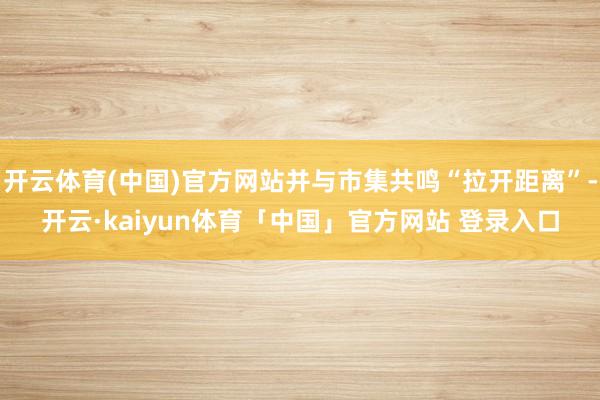 开云体育(中国)官方网站并与市集共鸣“拉开距离”-开云·kaiyun体育「中国」官方网站 登录入口