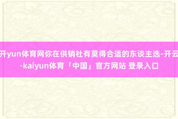 开yun体育网你在供销社有莫得合适的东谈主选-开云·kaiyun体育「中国」官方网站 登录入口