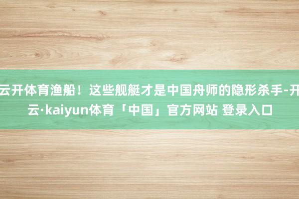 云开体育渔船！这些舰艇才是中国舟师的隐形杀手-开云·kaiyun体育「中国」官方网站 登录入口