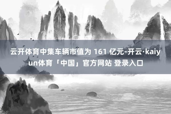云开体育中集车辆市值为 161 亿元-开云·kaiyun体育「中国」官方网站 登录入口