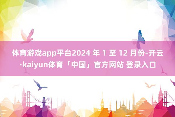 体育游戏app平台2024 年 1 至 12 月份-开云·kaiyun体育「中国」官方网站 登录入口