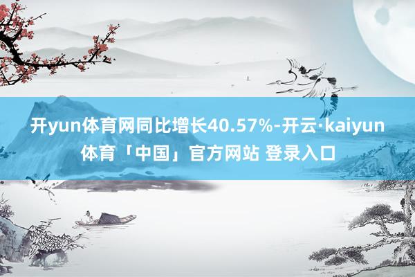 开yun体育网同比增长40.57%-开云·kaiyun体育「中国」官方网站 登录入口