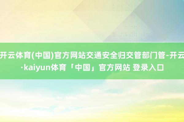 开云体育(中国)官方网站交通安全归交管部门管-开云·kaiyun体育「中国」官方网站 登录入口