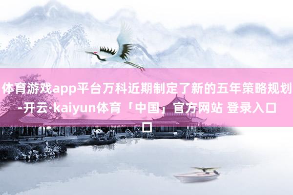 体育游戏app平台万科近期制定了新的五年策略规划-开云·kaiyun体育「中国」官方网站 登录入口