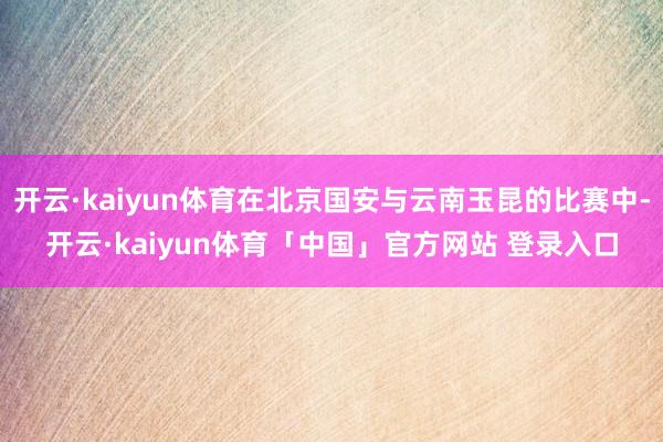 开云·kaiyun体育在北京国安与云南玉昆的比赛中-开云·kaiyun体育「中国」官方网站 登录入口
