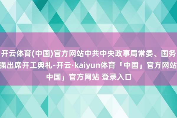 开云体育(中国)官方网站中共中央政事局常委、国务院总理李强出席开工典礼-开云·kaiyun体育「中国」官方网站 登录入口
