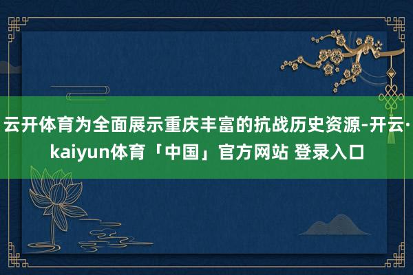 云开体育为全面展示重庆丰富的抗战历史资源-开云·kaiyun体育「中国」官方网站 登录入口