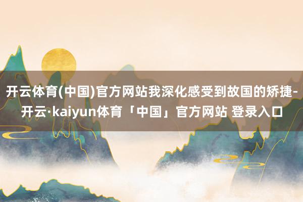 开云体育(中国)官方网站我深化感受到故国的矫捷-开云·kaiyun体育「中国」官方网站 登录入口