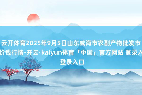 云开体育2025年9月5日山东威海市农副产物批发市集价钱行情-开云·kaiyun体育「中国」官方网站 登录入口