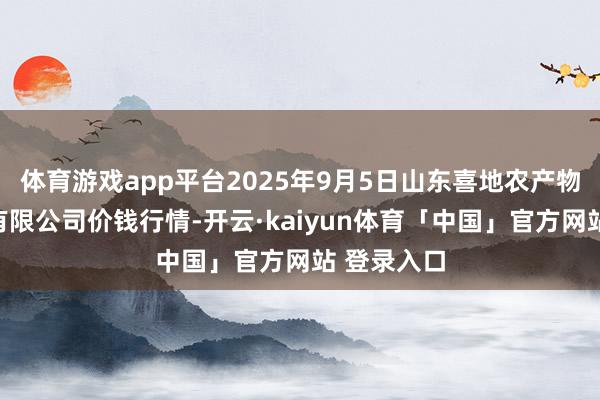 体育游戏app平台2025年9月5日山东喜地农产物市集措置有限公司价钱行情-开云·kaiyun体育「中国」官方网站 登录入口