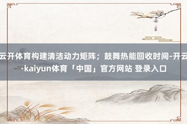 云开体育构建清洁动力矩阵;鼓舞热能回收时间-开云·kaiyun体育「中国」官方网站 登录入口