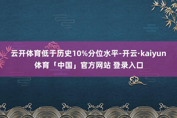 云开体育低于历史10%分位水平-开云·kaiyun体育「中国」官方网站 登录入口