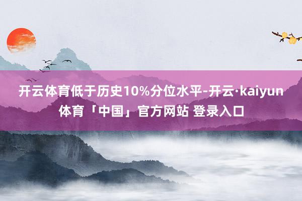 开云体育低于历史10%分位水平-开云·kaiyun体育「中国」官方网站 登录入口