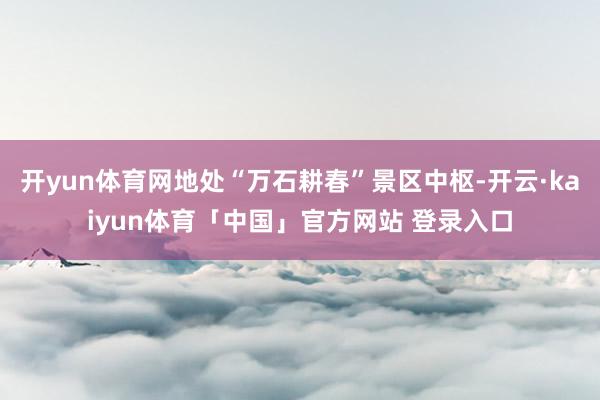 开yun体育网地处“万石耕春”景区中枢-开云·kaiyun体育「中国」官方网站 登录入口