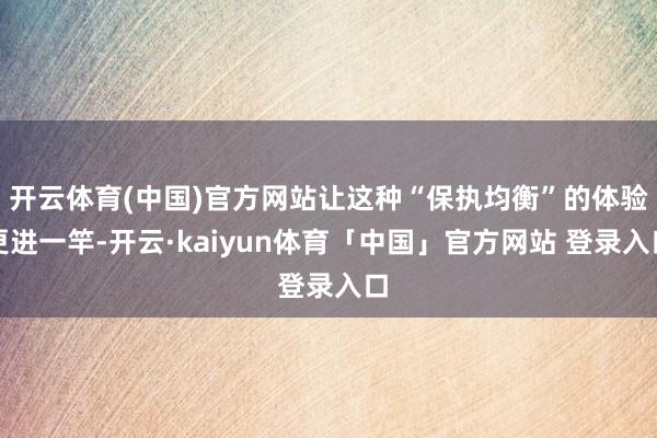 开云体育(中国)官方网站让这种“保执均衡”的体验更进一竿-开云·kaiyun体育「中国」官方网站 登录入口