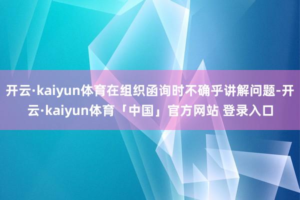开云·kaiyun体育在组织函询时不确乎讲解问题-开云·kaiyun体育「中国」官方网站 登录入口