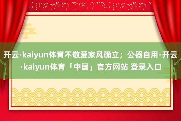 开云·kaiyun体育不敬爱家风确立;公器自用-开云·kaiyun体育「中国」官方网站 登录入口