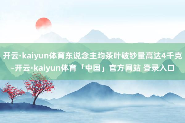 开云·kaiyun体育东说念主均茶叶破钞量高达4千克-开云·kaiyun体育「中国」官方网站 登录入口
