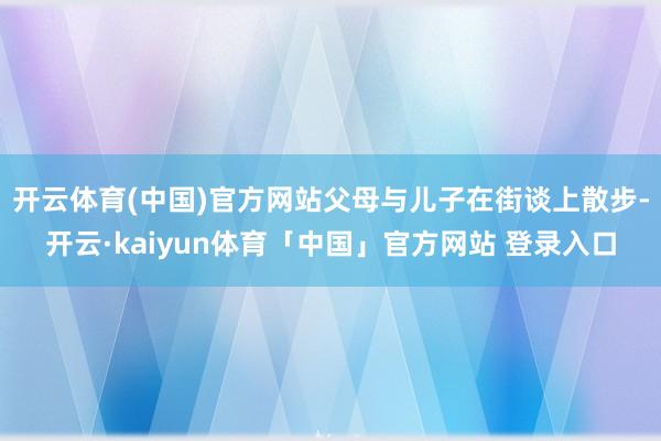 开云体育(中国)官方网站父母与儿子在街谈上散步-开云·kaiyun体育「中国」官方网站 登录入口