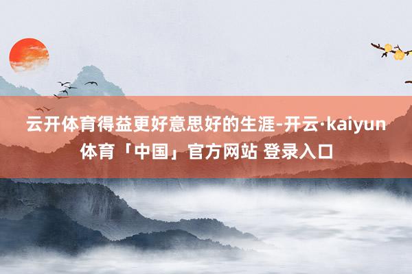 云开体育得益更好意思好的生涯-开云·kaiyun体育「中国」官方网站 登录入口