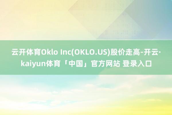 云开体育Oklo Inc(OKLO.US)股价走高-开云·kaiyun体育「中国」官方网站 登录入口