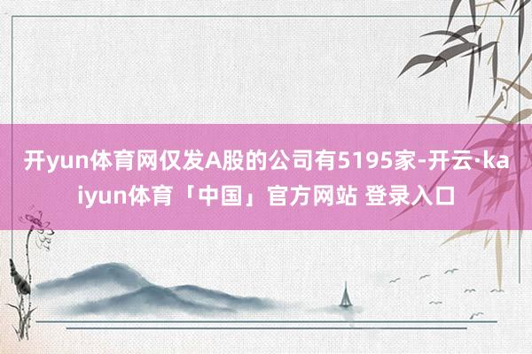 开yun体育网仅发A股的公司有5195家-开云·kaiyun体育「中国」官方网站 登录入口