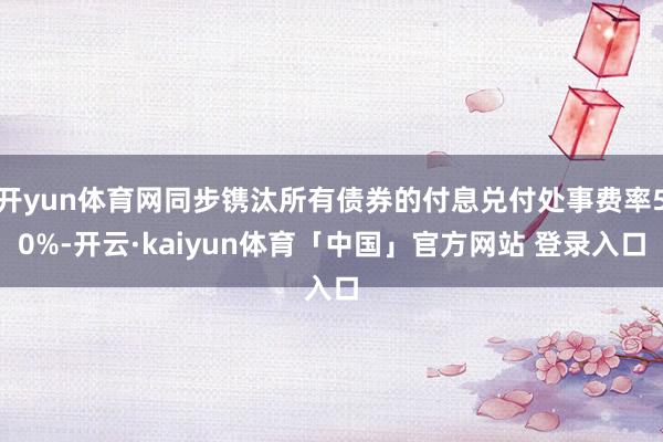开yun体育网同步镌汰所有债券的付息兑付处事费率50%-开云·kaiyun体育「中国」官方网站 登录入口