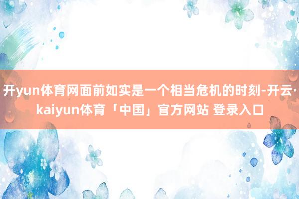 开yun体育网面前如实是一个相当危机的时刻-开云·kaiyun体育「中国」官方网站 登录入口