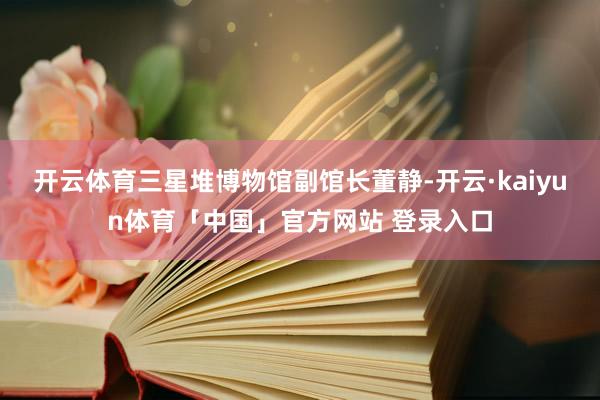 开云体育三星堆博物馆副馆长董静-开云·kaiyun体育「中国」官方网站 登录入口