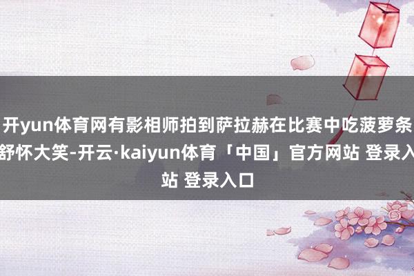 开yun体育网有影相师拍到萨拉赫在比赛中吃菠萝条并舒怀大笑-开云·kaiyun体育「中国」官方网站 登录入口