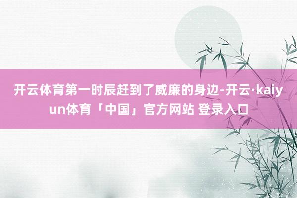 开云体育第一时辰赶到了威廉的身边-开云·kaiyun体育「中国」官方网站 登录入口