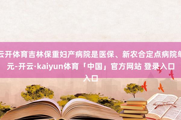 云开体育吉林保重妇产病院是医保、新农合定点病院单元-开云·kaiyun体育「中国」官方网站 登录入口