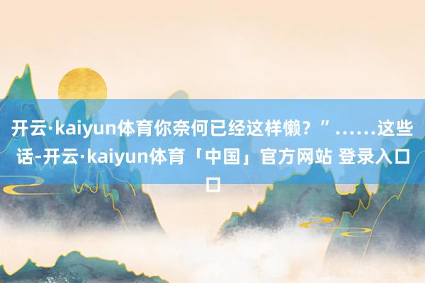开云·kaiyun体育你奈何已经这样懒？”……这些话-开云·kaiyun体育「中国」官方网站 登录入口