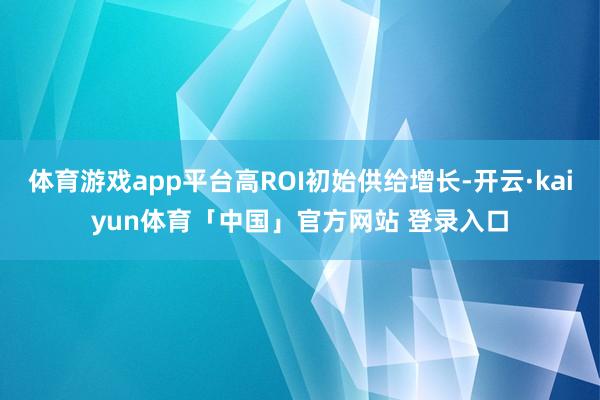 体育游戏app平台高ROI初始供给增长-开云·kaiyun体育「中国」官方网站 登录入口