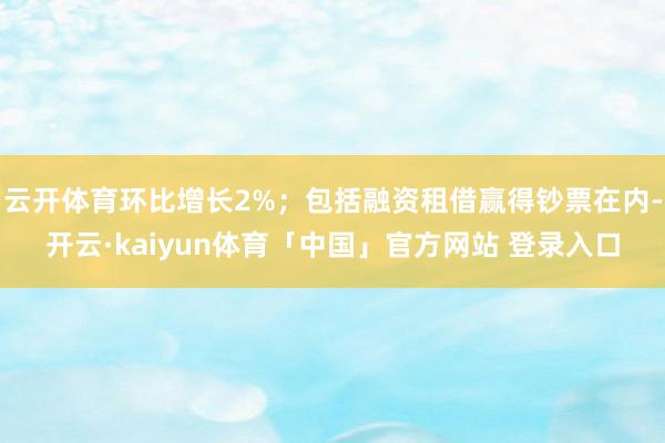 云开体育环比增长2%；包括融资租借赢得钞票在内-开云·kaiyun体育「中国」官方网站 登录入口