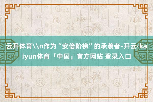 云开体育\n作为“安倍阶梯”的承袭者-开云·kaiyun体育「中国」官方网站 登录入口
