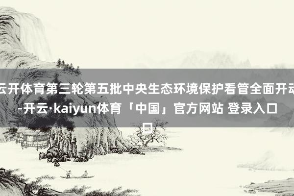 云开体育第三轮第五批中央生态环境保护看管全面开动-开云·kaiyun体育「中国」官方网站 登录入口