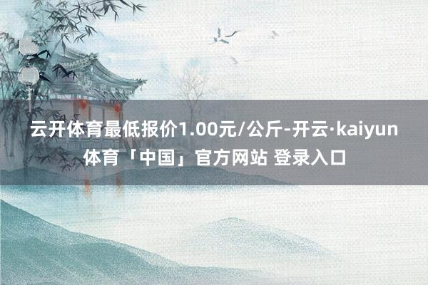 云开体育最低报价1.00元/公斤-开云·kaiyun体育「中国」官方网站 登录入口