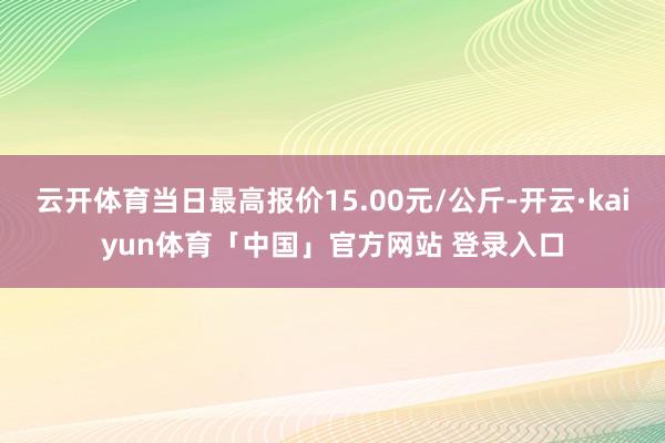 云开体育当日最高报价15.00元/公斤-开云·kaiyun体育「中国」官方网站 登录入口