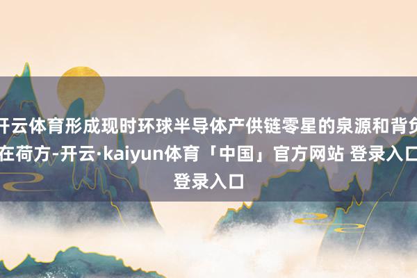 开云体育形成现时环球半导体产供链零星的泉源和背负在荷方-开云·kaiyun体育「中国」官方网站 登录入口